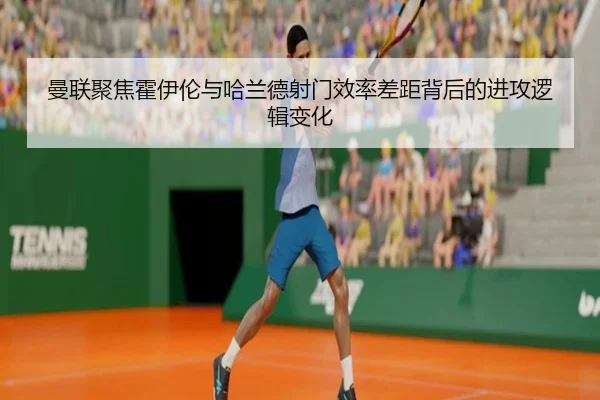 曼联聚焦霍伊伦与哈兰德射门效率差距背后的进攻逻辑变化