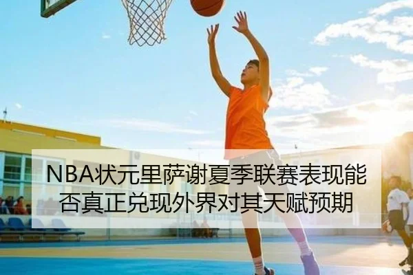 NBA状元里萨谢夏季联赛表现能否真正兑现外界对其天赋预期