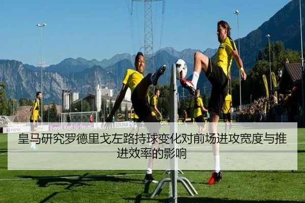 皇马研究罗德里戈左路持球变化对前场进攻宽度与推进效率的影响