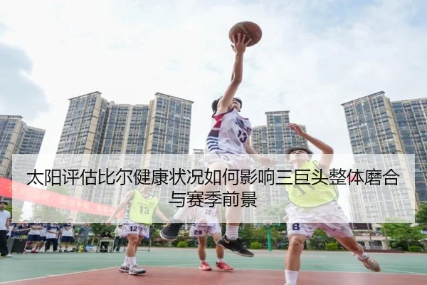 太阳评估比尔健康状况如何影响三巨头整体磨合与赛季前景